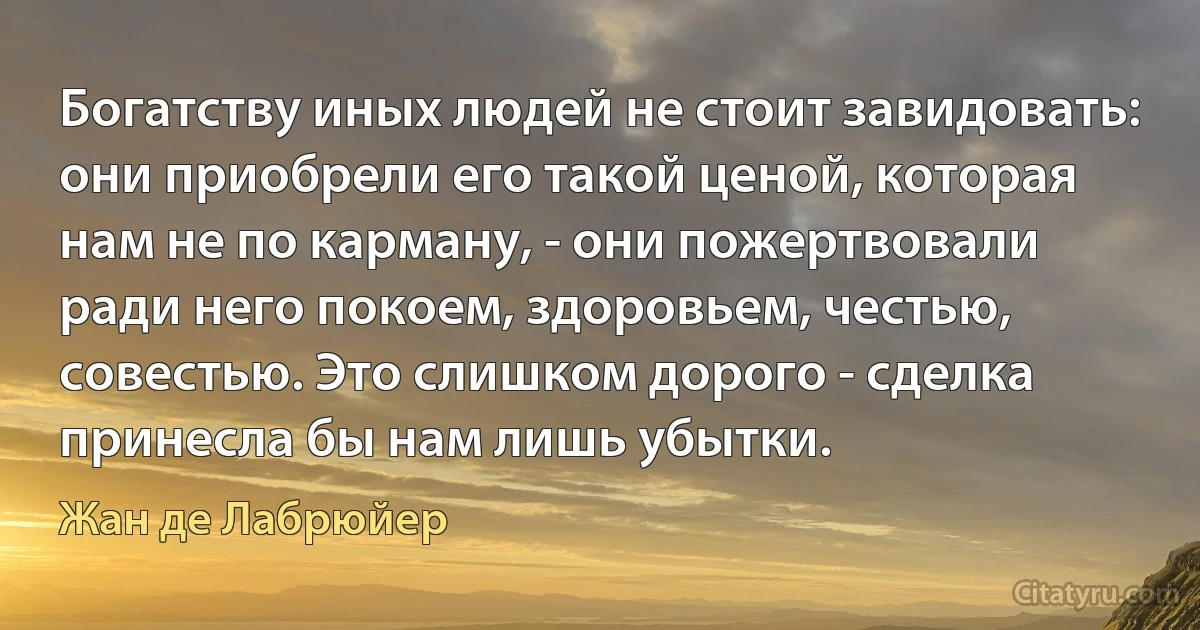 Богатству иных людей не стоит завидовать: они приобрели его такой ценой, которая нам не по карману, - они пожертвовали ради него покоем, здоровьем, честью, совестью. Это слишком дорого - сделка принесла бы нам лишь убытки. (Жан де Лабрюйер)