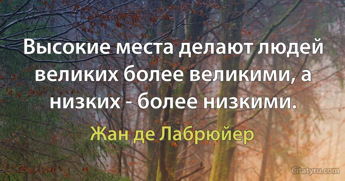 Высокие места делают людей великих более великими, а низких - более низкими. (Жан де Лабрюйер)