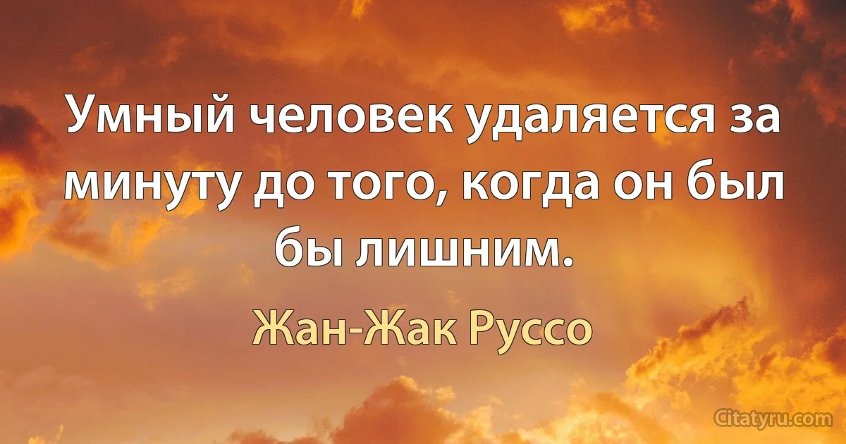 Умный человек удаляется за минуту до того, когда он был бы лишним. (Жан-Жак Руссо)