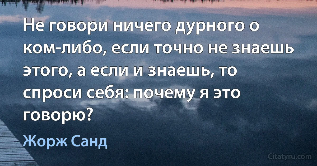 Не говори ничего дурного о ком-либо, если точно не знаешь этого, а если и знаешь, то спроси себя: почему я это говорю? (Жорж Санд)