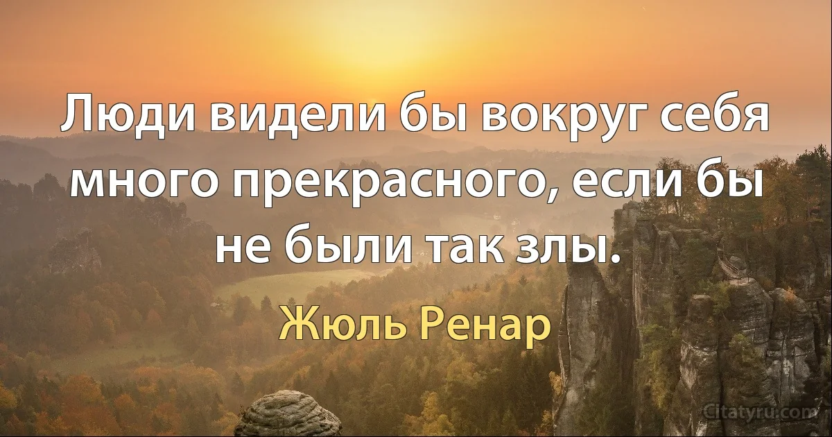 Люди видели бы вокруг себя много прекрасного, если бы не были так злы. (Жюль Ренар)