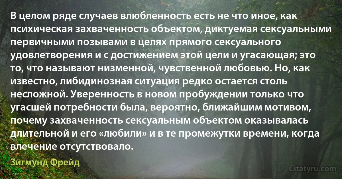 В целом ряде случаев влюбленность есть не что иное, как психическая захваченность объектом, диктуемая сексуальными первичными позывами в целях прямого сексуального удовлетворения и с достижением этой цели и угасающая; это то, что называют низменной, чувственной любовью. Но, как известно, либидинозная ситуация редко остается столь несложной. Уверенность в новом пробуждении только что угасшей потребности была, вероятно, ближайшим мотивом, почему захваченность сексуальным объектом оказывалась длительной и его «любили» и в те промежутки времени, когда влечение отсутствовало. (Зигмунд Фрейд)