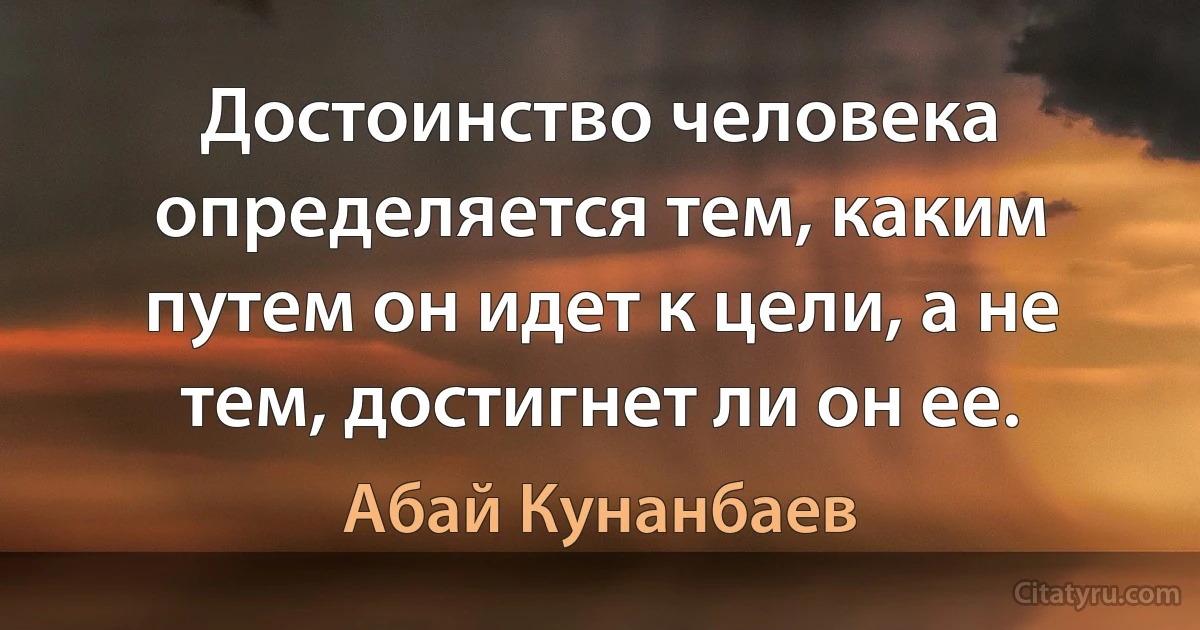 Достоинство человека определяется тем, каким путем он идет к цели, а не тем, достигнет ли он ее. (Абай Кунанбаев)