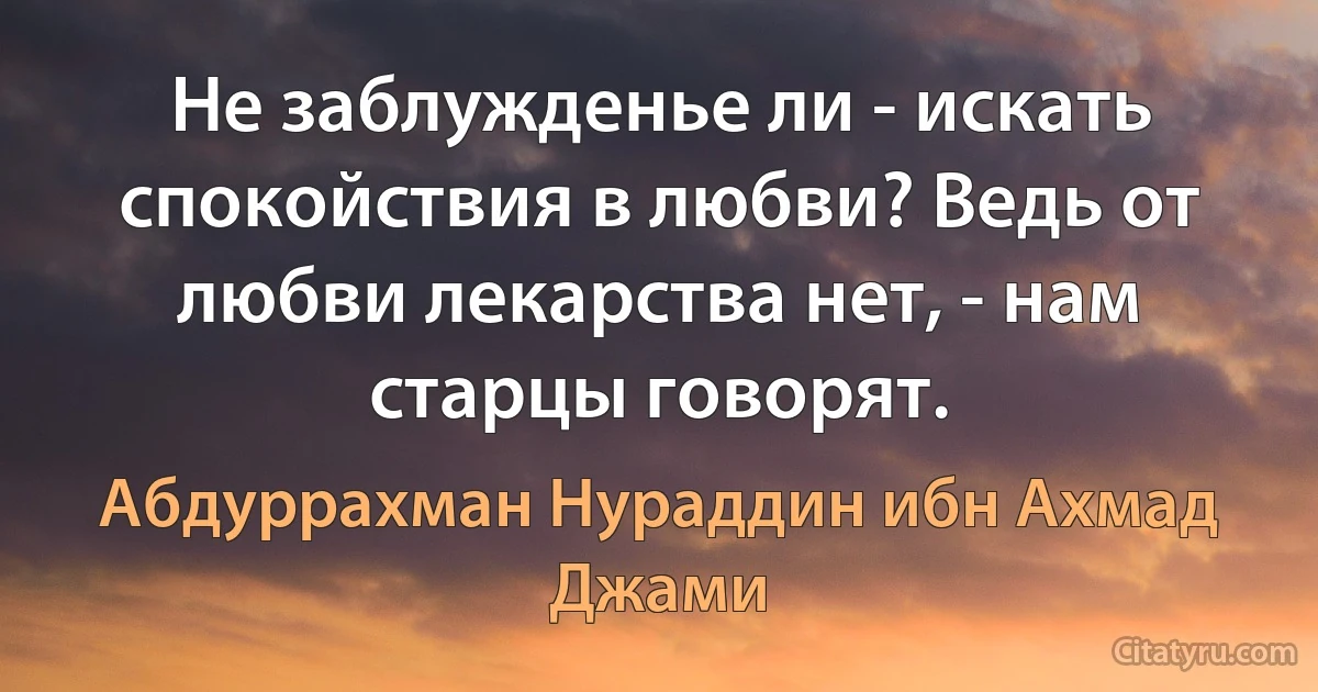 Не заблужденье ли - искать спокойствия в любви? Ведь от любви лекарства нет, - нам старцы говорят. (Абдуррахман Нураддин ибн Ахмад Джами)