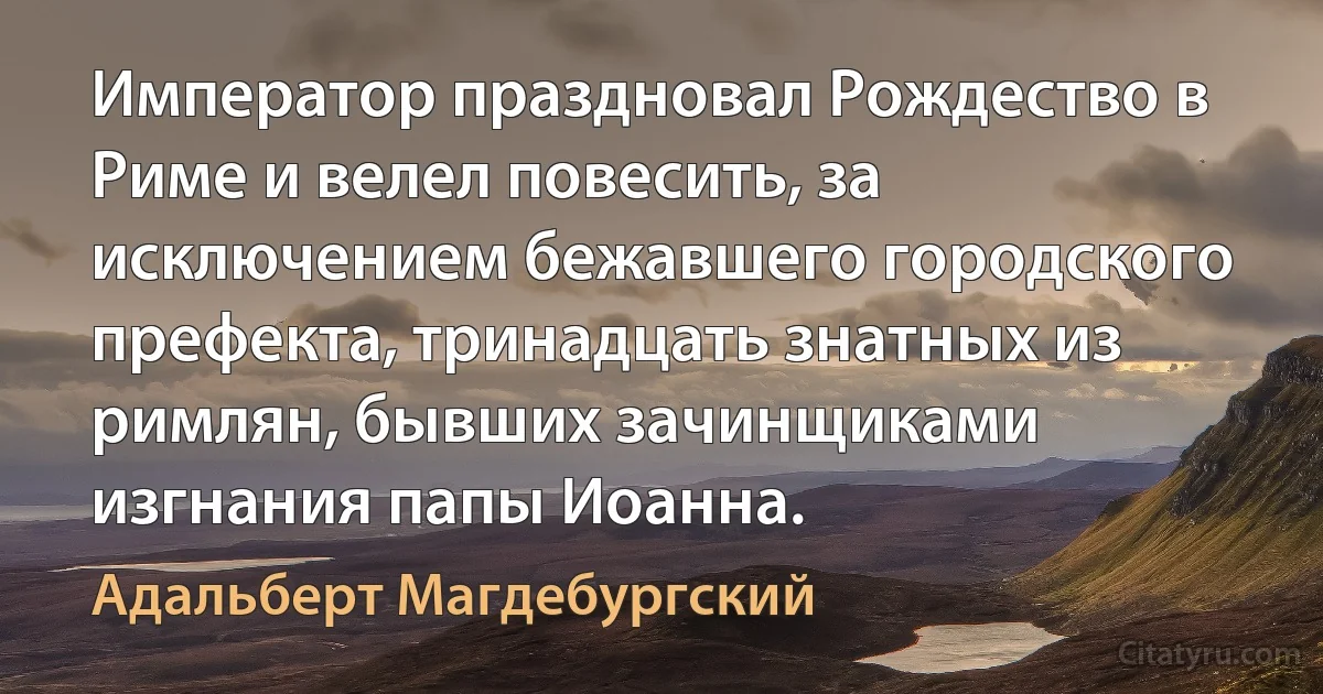 Император праздновал Рождество в Риме и велел повесить, за исключением бежавшего городского префекта, тринадцать знатных из римлян, бывших зачинщиками изгнания папы Иоанна. (Адальберт Магдебургский)