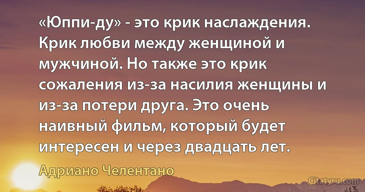 «Юппи-ду» - это крик наслаждения. Крик любви между женщиной и мужчиной. Но также это крик сожаления из-за насилия женщины и из-за потери друга. Это очень наивный фильм, который будет интересен и через двадцать лет. (Адриано Челентано)