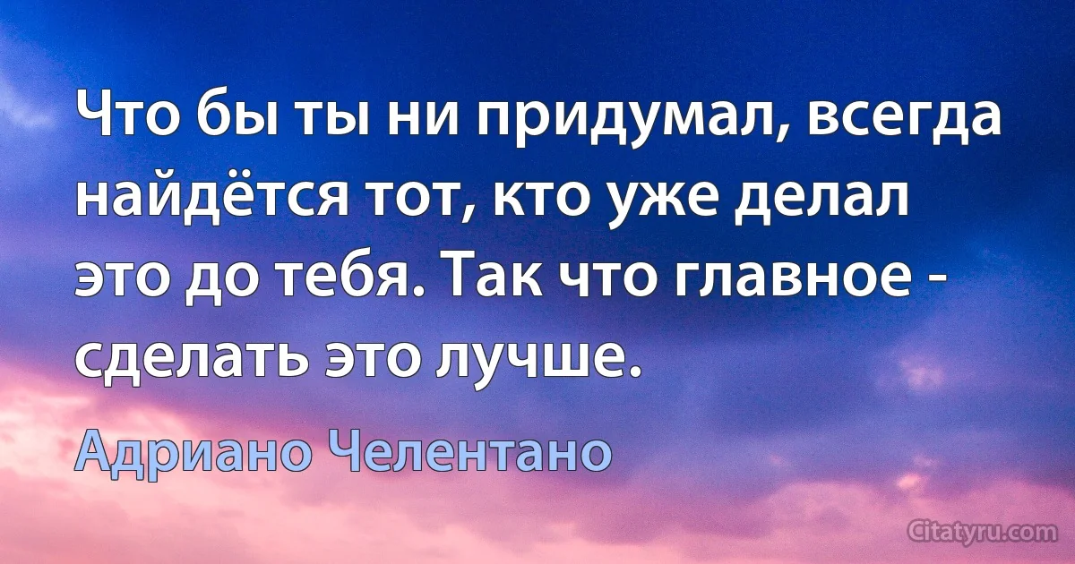 Что бы ты ни придумал, всегда найдётся тот, кто уже делал это до тебя. Так что главное - сделать это лучше. (Адриано Челентано)