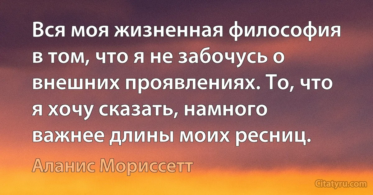 Вся моя жизненная философия в том, что я не забочусь о внешних проявлениях. То, что я хочу сказать, намного важнее длины моих ресниц. (Аланис Мориссетт)