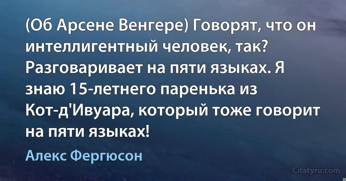 (Об Арсене Венгере) Говорят, что он интеллигентный человек, так? Разговаривает на пяти языках. Я знаю 15-летнего паренька из Кот-д'Ивуара, который тоже говорит на пяти языках! (Алекс Фергюсон)