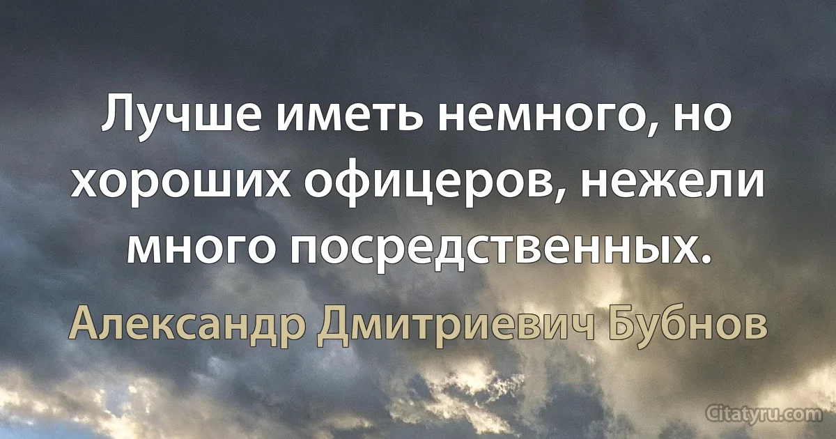 Лучше иметь немного, но хороших офицеров, нежели много посредственных. (Александр Дмитриевич Бубнов)