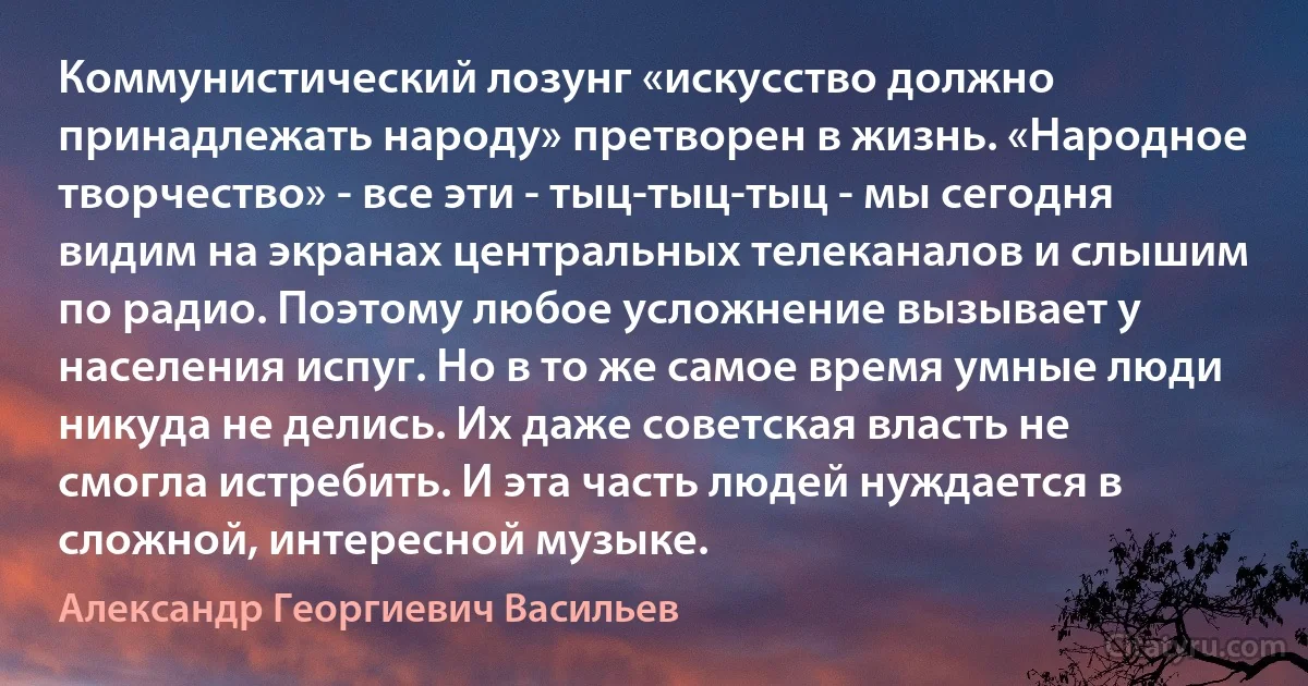 Коммунистический лозунг «искусство должно принадлежать народу» претворен в жизнь. «Народное творчество» - все эти - тыц-тыц-тыц - мы сегодня видим на экранах центральных телеканалов и слышим по радио. Поэтому любое усложнение вызывает у населения испуг. Но в то же самое время умные люди никуда не делись. Их даже советская власть не смогла истребить. И эта часть людей нуждается в сложной, интересной музыке. (Александр Георгиевич Васильев)