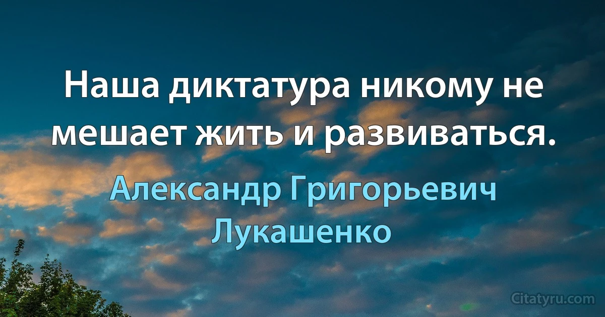 Наша диктатура никому не мешает жить и развиваться. (Александр Григорьевич Лукашенко)