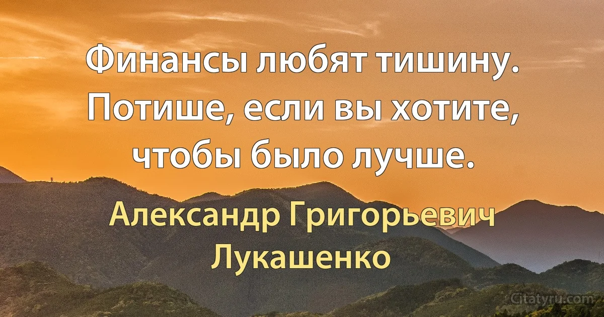 Финансы любят тишину. Потише, если вы хотите, чтобы было лучше. (Александр Григорьевич Лукашенко)