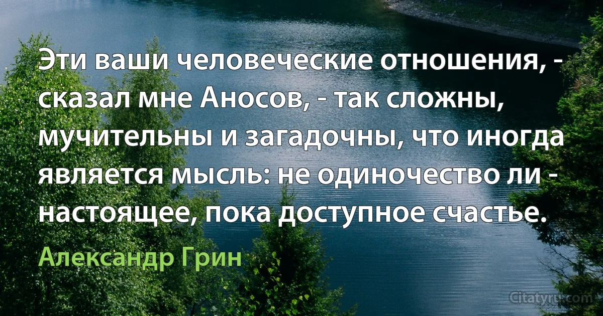 Эти ваши человеческие отношения, - сказал мне Аносов, - так сложны, мучительны и загадочны, что иногда является мысль: не одиночество ли - настоящее, пока доступное счастье. (Александр Грин)