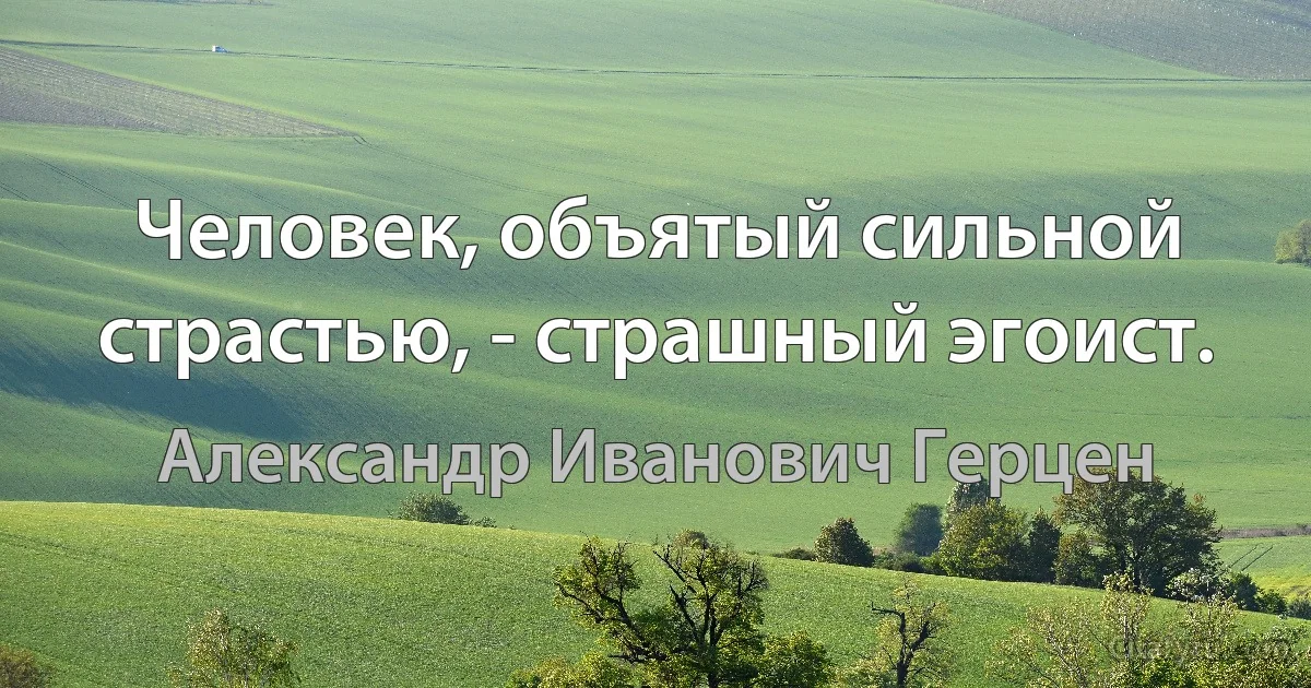 Человек, объятый сильной страстью, - страшный эгоист. (Александр Иванович Герцен)