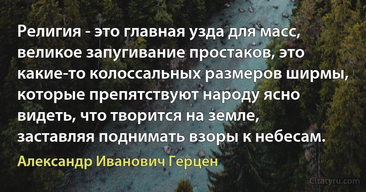 Религия - это главная узда для масс, великое запугивание простаков, это какие-то колоссальных размеров ширмы, которые препятствуют народу ясно видеть, что творится на земле, заставляя поднимать взоры к небесам. (Александр Иванович Герцен)