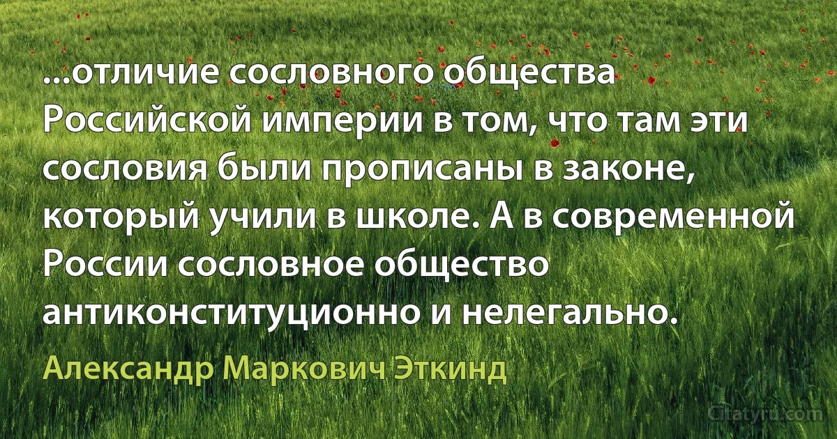 ...отличие сословного общества Российской империи в том, что там эти сословия были прописаны в законе, который учили в школе. А в современной России сословное общество антиконституционно и нелегально. (Александр Маркович Эткинд)