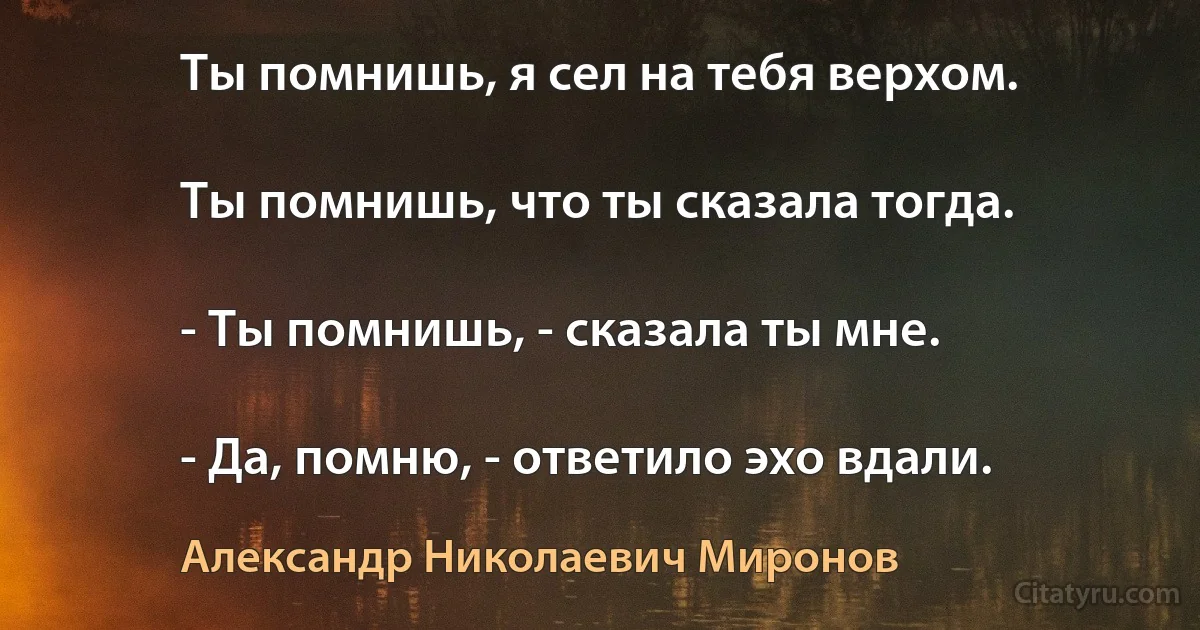 Ты помнишь, я сел на тебя верхом.

Ты помнишь, что ты сказала тогда.

- Ты помнишь, - сказала ты мне.

- Да, помню, - ответило эхо вдали. (Александр Николаевич Миронов)