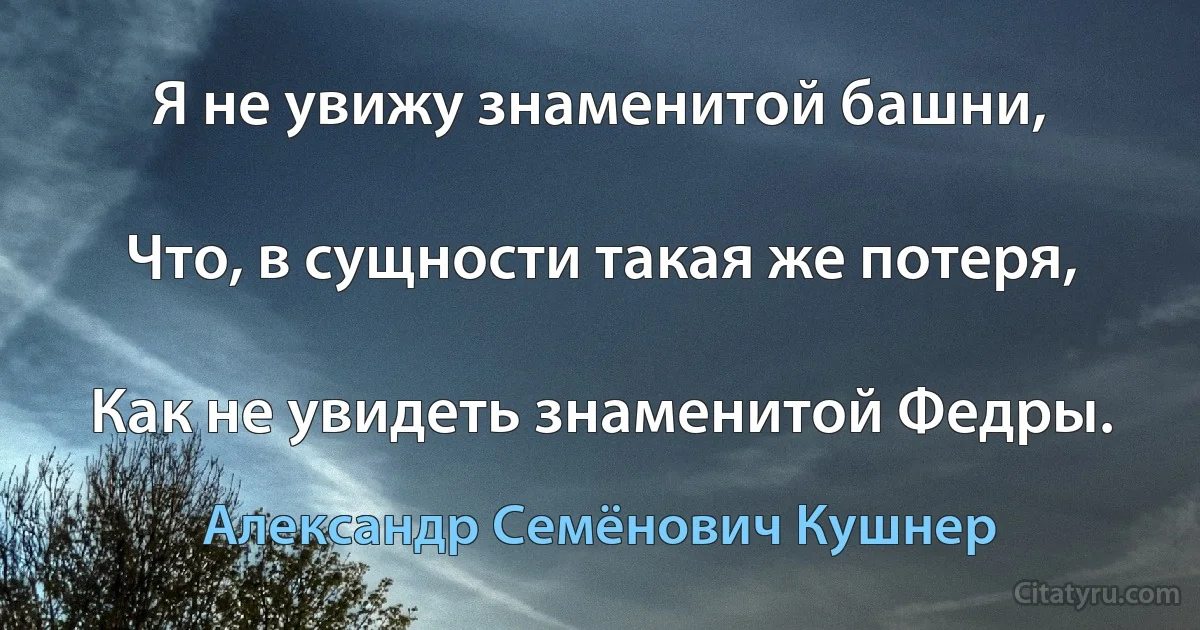 Я не увижу знаменитой башни,

Что, в сущности такая же потеря,

Как не увидеть знаменитой Федры. (Александр Семёнович Кушнер)