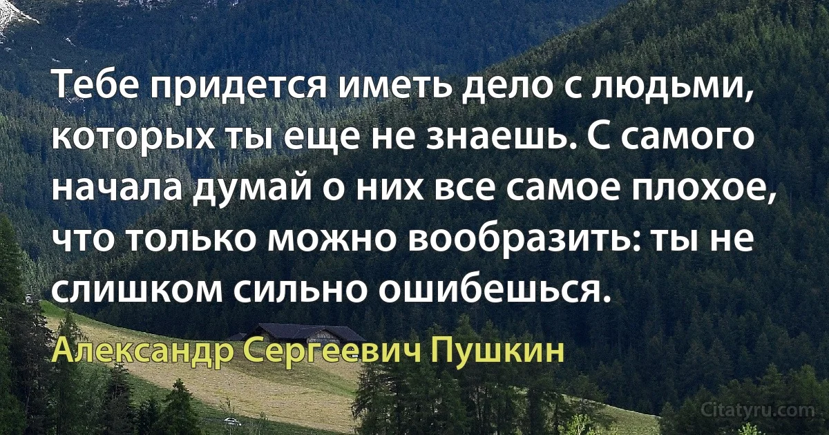 Тебе придется иметь дело с людьми, которых ты еще не знаешь. С самого начала думай о них все самое плохое, что только можно вообразить: ты не слишком сильно ошибешься. (Александр Сергеевич Пушкин)