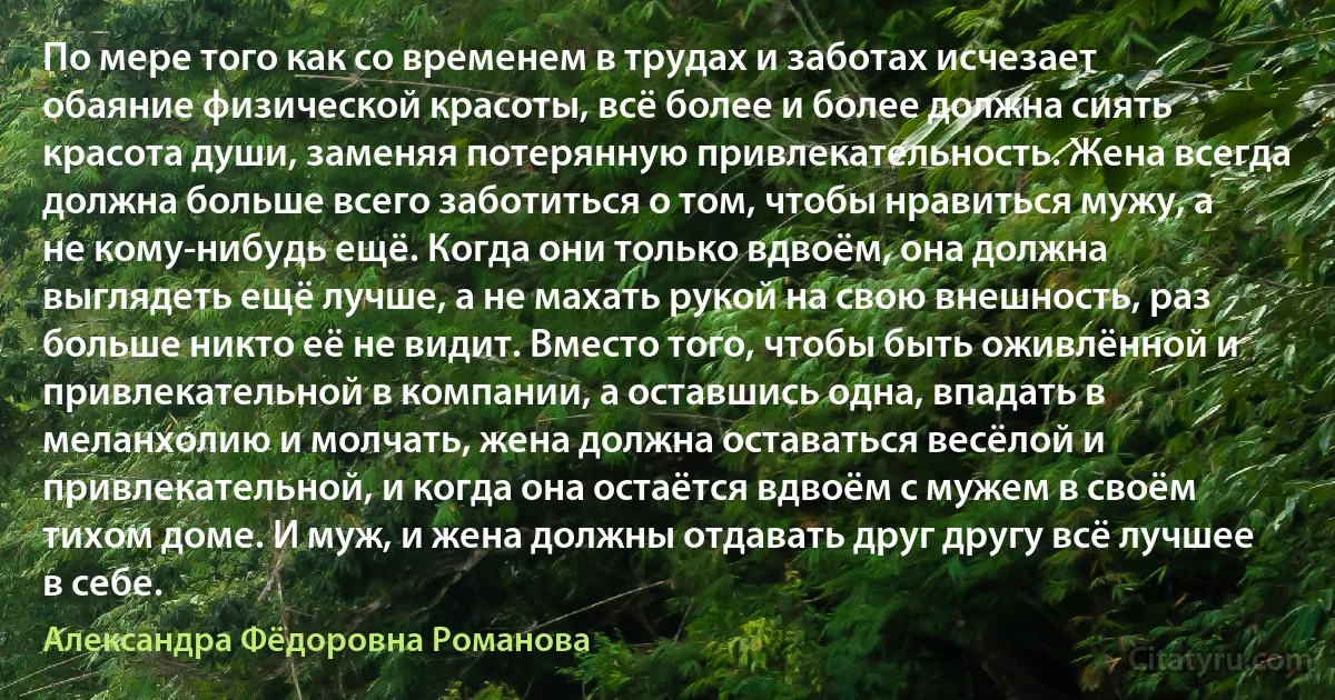 По мере того как со временем в трудах и заботах исчезает обаяние физической красоты, всё более и более должна сиять красота души, заменяя потерянную привлекательность. Жена всегда должна больше всего заботиться о том, чтобы нравиться мужу, а не кому-нибудь ещё. Когда они только вдвоём, она должна выглядеть ещё лучше, а не махать рукой на свою внешность, раз больше никто её не видит. Вместо того, чтобы быть оживлённой и привлекательной в компании, а оставшись одна, впадать в меланхолию и молчать, жена должна оставаться весёлой и привлекательной, и когда она остаётся вдвоём с мужем в своём тихом доме. И муж, и жена должны отдавать друг другу всё лучшее в себе. (Александра Фёдоровна Романова)