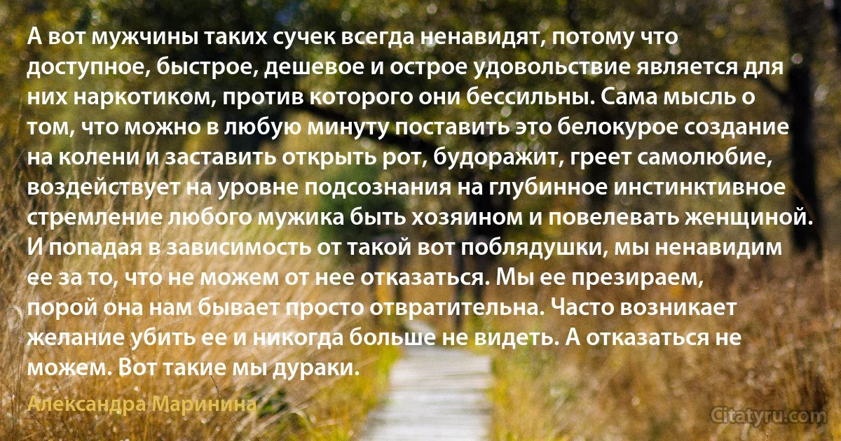 А вот мужчины таких сучек всегда ненавидят, потому что доступное, быстрое, дешевое и острое удовольствие является для них наркотиком, против которого они бессильны. Сама мысль о том, что можно в любую минуту поставить это белокурое создание на колени и заставить открыть рот, будоражит, греет самолюбие, воздействует на уровне подсознания на глубинное инстинктивное стремление любого мужика быть хозяином и повелевать женщиной. И попадая в зависимость от такой вот поблядушки, мы ненавидим ее за то, что не можем от нее отказаться. Мы ее презираем, порой она нам бывает просто отвратительна. Часто возникает желание убить ее и никогда больше не видеть. А отказаться не можем. Вот такие мы дураки. (Александра Маринина)