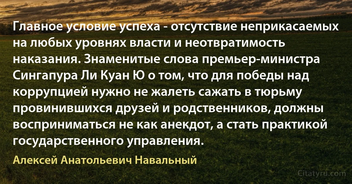 Главное условие успеха - отсутствие неприкасаемых на любых уровнях власти и неотвратимость наказания. Знаменитые слова премьер-министра Сингапура Ли Куан Ю о том, что для победы над коррупцией нужно не жалеть сажать в тюрьму провинившихся друзей и родственников, должны восприниматься не как анекдот, а стать практикой государственного управления. (Алексей Анатольевич Навальный)