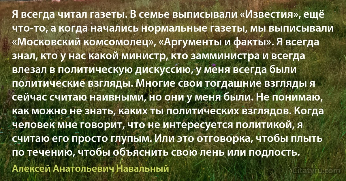 Я всегда читал газеты. В семье выписывали «Известия», ещё что-то, а когда начались нормальные газеты, мы выписывали «Московский комсомолец», «Аргументы и факты». Я всегда знал, кто у нас какой министр, кто замминистра и всегда влезал в политическую дискуссию, у меня всегда были политические взгляды. Многие свои тогдашние взгляды я сейчас считаю наивными, но они у меня были. Не понимаю, как можно не знать, каких ты политических взглядов. Когда человек мне говорит, что не интересуется политикой, я считаю его просто глупым. Или это отговорка, чтобы плыть по течению, чтобы объяснить свою лень или подлость. (Алексей Анатольевич Навальный)