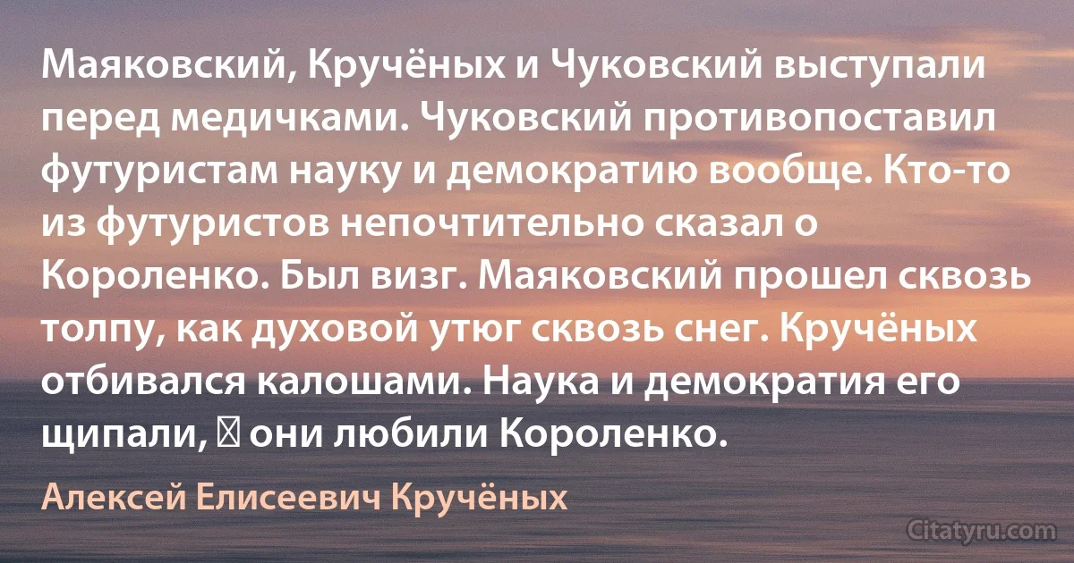 Маяковский, Кручёных и Чуковский выступали перед медичками. Чуковский противопоставил футуристам науку и демократию вообще. Кто-то из футуристов непочтительно сказал о Короленко. Был визг. Маяковский прошел сквозь толпу, как духовой утюг сквозь снег. Кручёных отбивался калошами. Наука и демократия его щипали, ― они любили Короленко. (Алексей Елисеевич Кручёных)