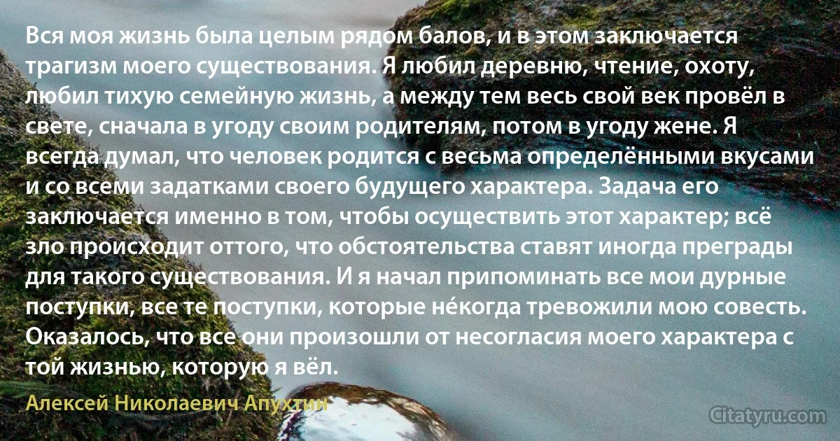 Вся моя жизнь была целым рядом балов, и в этом заключается трагизм моего существования. Я любил деревню, чтение, охоту, любил тихую семейную жизнь, а между тем весь свой век провёл в свете, сначала в угоду своим родителям, потом в угоду жене. Я всегда думал, что человек родится с весьма определёнными вкусами и со всеми задатками своего будущего характера. Задача его заключается именно в том, чтобы осуществить этот характер; всё зло происходит оттого, что обстоятельства ставят иногда преграды для такого существования. И я начал припоминать все мои дурные поступки, все те поступки, которые нéкогда тревожили мою совесть. Оказалось, что все они произошли от несогласия моего характера с той жизнью, которую я вёл. (Алексей Николаевич Апухтин)