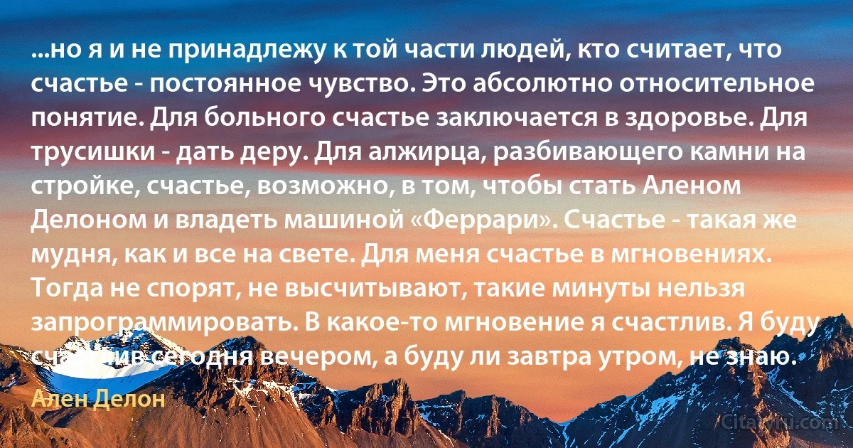 ...но я и не принадлежу к той части людей, кто считает, что счастье - постоянное чувство. Это абсолютно относительное понятие. Для больного счастье заключается в здоровье. Для трусишки - дать деру. Для алжирца, разбивающего камни на стройке, счастье, возможно, в том, чтобы стать Аленом Делоном и владеть машиной «Феррари». Счастье - такая же мудня, как и все на свете. Для меня счастье в мгновениях. Тогда не спорят, не высчитывают, такие минуты нельзя запрограммировать. В какое-то мгновение я счастлив. Я буду счастлив сегодня вечером, а буду ли завтра утром, не знаю. (Ален Делон)