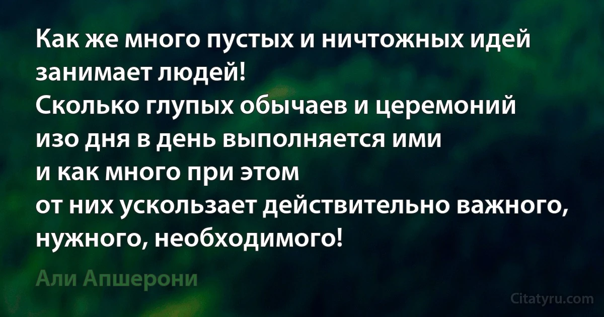 Как же много пустых и ничтожных идей занимает людей!
Сколько глупых обычаев и церемоний
изо дня в день выполняется ими
и как много при этом
от них ускользает действительно важного,
нужного, необходимого! (Али Апшерони)