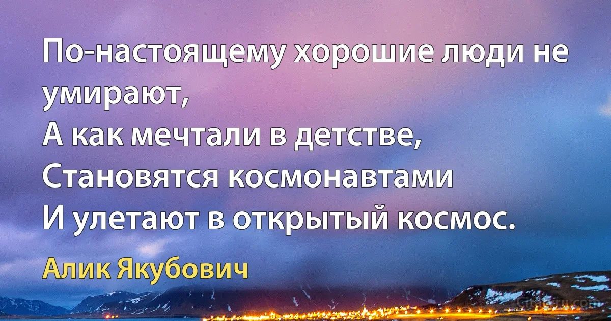 По-настоящему хорошие люди не умирают,
А как мечтали в детстве,
Становятся космонавтами
И улетают в открытый космос. (Алик Якубович)