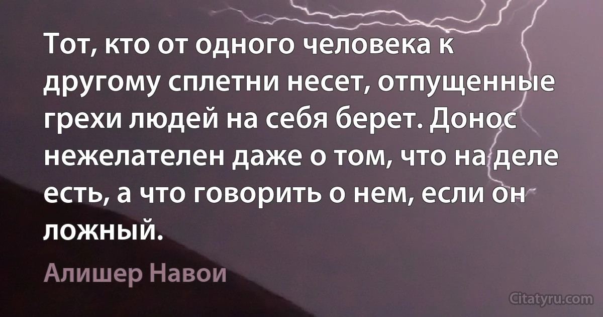 Тот, кто от одного человека к другому сплетни несет, отпущенные грехи людей на себя берет. Донос нежелателен даже о том, что на деле есть, а что говорить о нем, если он ложный. (Алишер Навои)