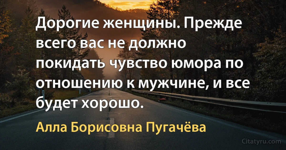 Дорогие женщины. Прежде всего вас не должно покидать чувство юмора по отношению к мужчине, и все будет хорошо. (Алла Борисовна Пугачёва)