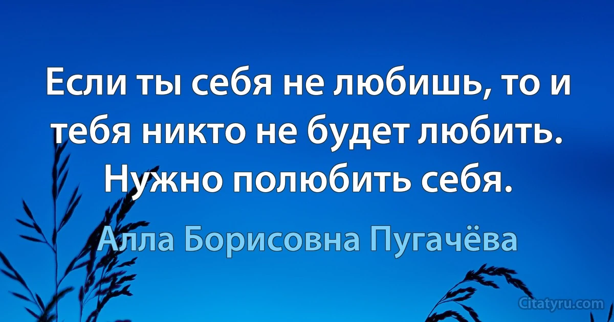 Если ты себя не любишь, то и тебя никто не будет любить. Нужно полюбить себя. (Алла Борисовна Пугачёва)