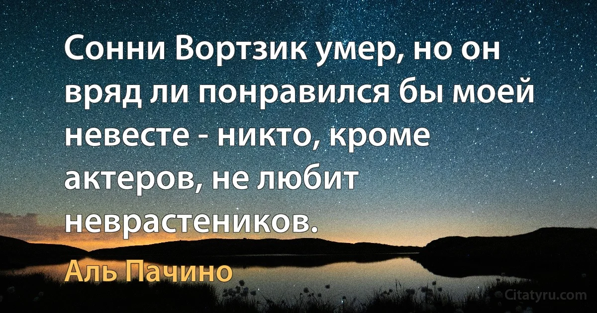 Сонни Вортзик умер, но он вряд ли понравился бы моей невесте - никто, кроме актеров, не любит неврастеников. (Аль Пачино)