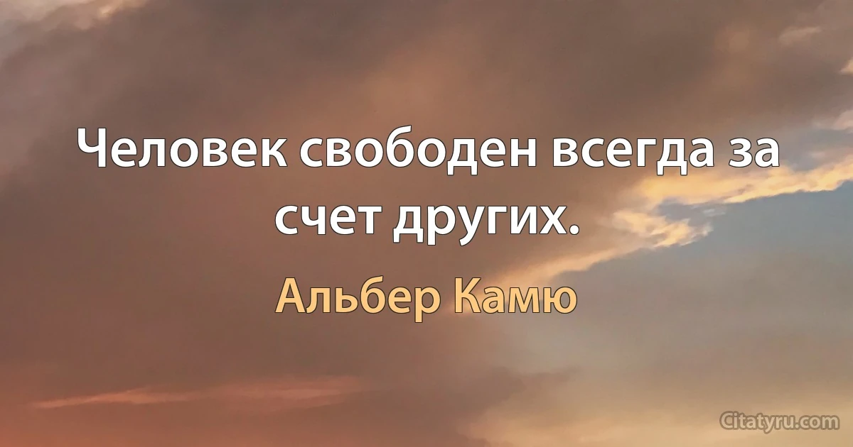 Человек свободен всегда за счет других. (Альбер Камю)