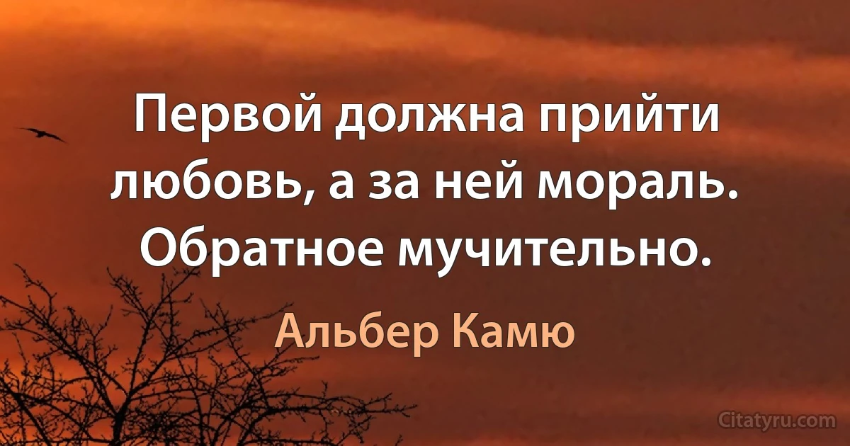 Первой должна прийти любовь, а за ней мораль. Обратное мучительно. (Альбер Камю)