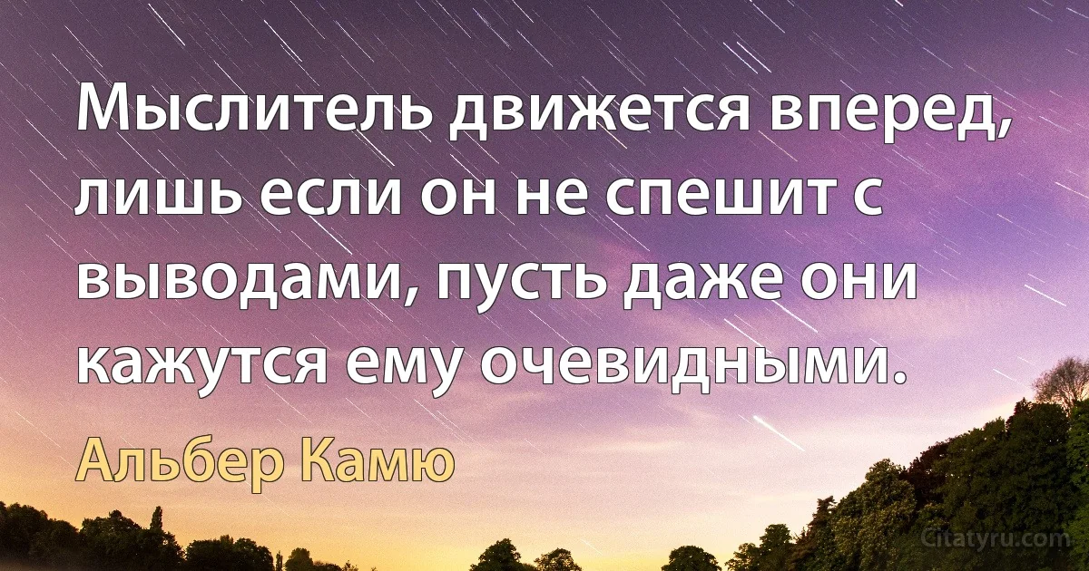 Мыслитель движется вперед, лишь если он не спешит с выводами, пусть даже они кажутся ему очевидными. (Альбер Камю)