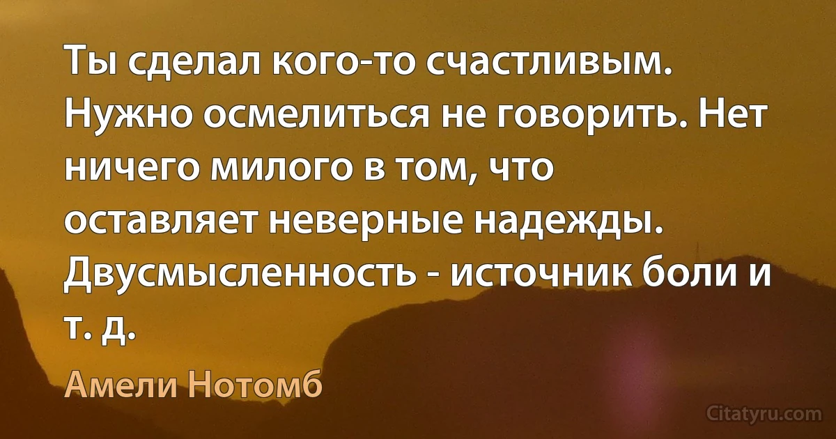 Ты сделал кого-то счастливым. Нужно осмелиться не говорить. Нет ничего милого в том, что оставляет неверные надежды. Двусмысленность - источник боли и т. д. (Амели Нотомб)