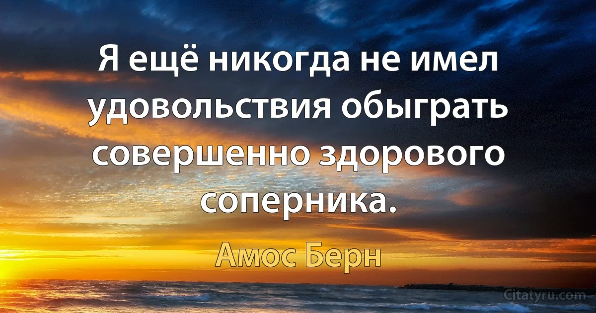 Я ещё никогда не имел удовольствия обыграть совершенно здорового соперника. (Амос Берн)