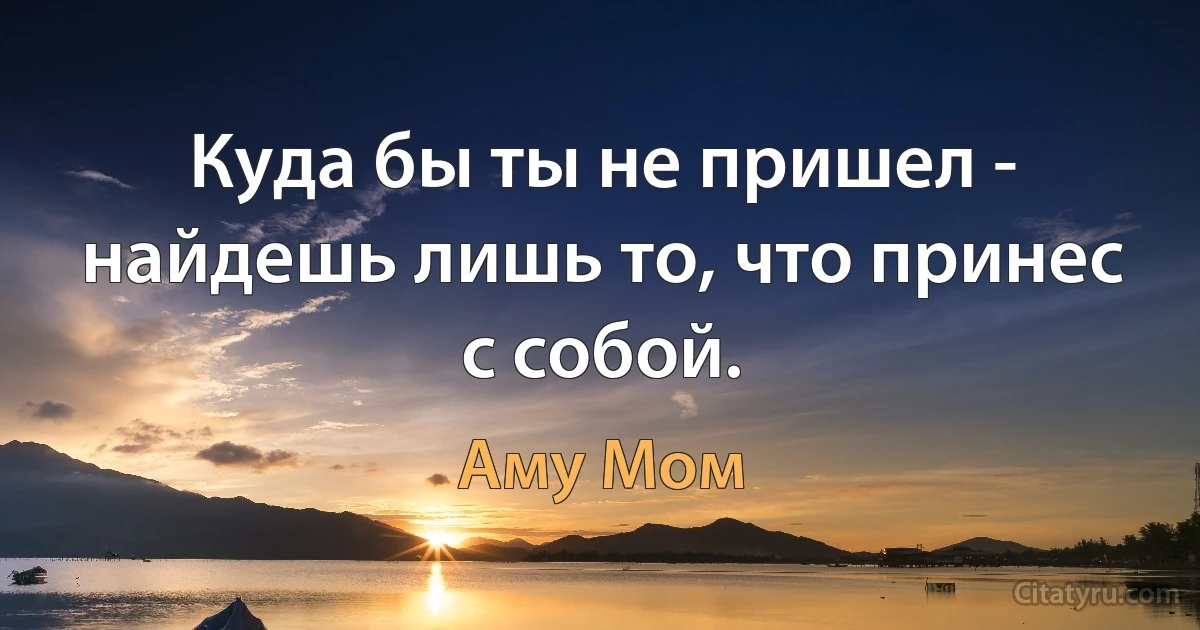 Куда бы ты не пришел - найдешь лишь то, что принес с собой. (Аму Мом)