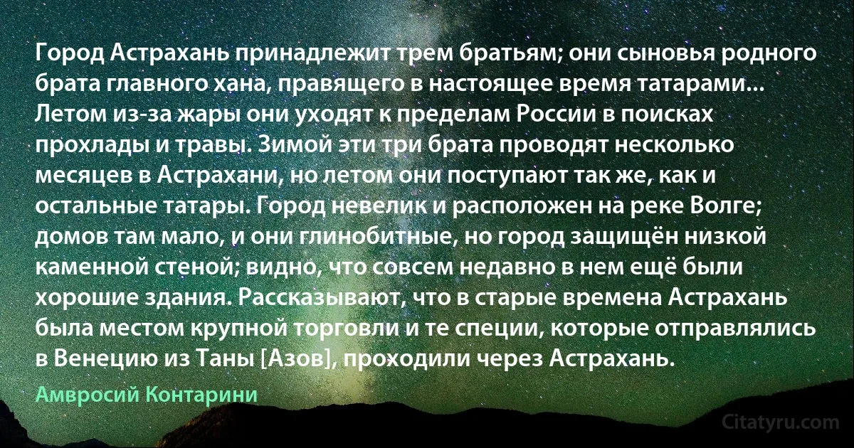 Город Астрахань принадлежит трем братьям; они сыновья родного брата главного хана, правящего в настоящее время татарами... Летом из-за жары они уходят к пределам России в поисках прохлады и травы. Зимой эти три брата проводят несколько месяцев в Астрахани, но летом они поступают так же, как и остальные татары. Город невелик и расположен на реке Волге; домов там мало, и они глинобитные, но город защищён низкой каменной стеной; видно, что совсем недавно в нем ещё были хорошие здания. Рассказывают, что в старые времена Астрахань была местом крупной торговли и те специи, которые отправлялись в Венецию из Таны [Азов], проходили через Астрахань. (Амвросий Контарини)