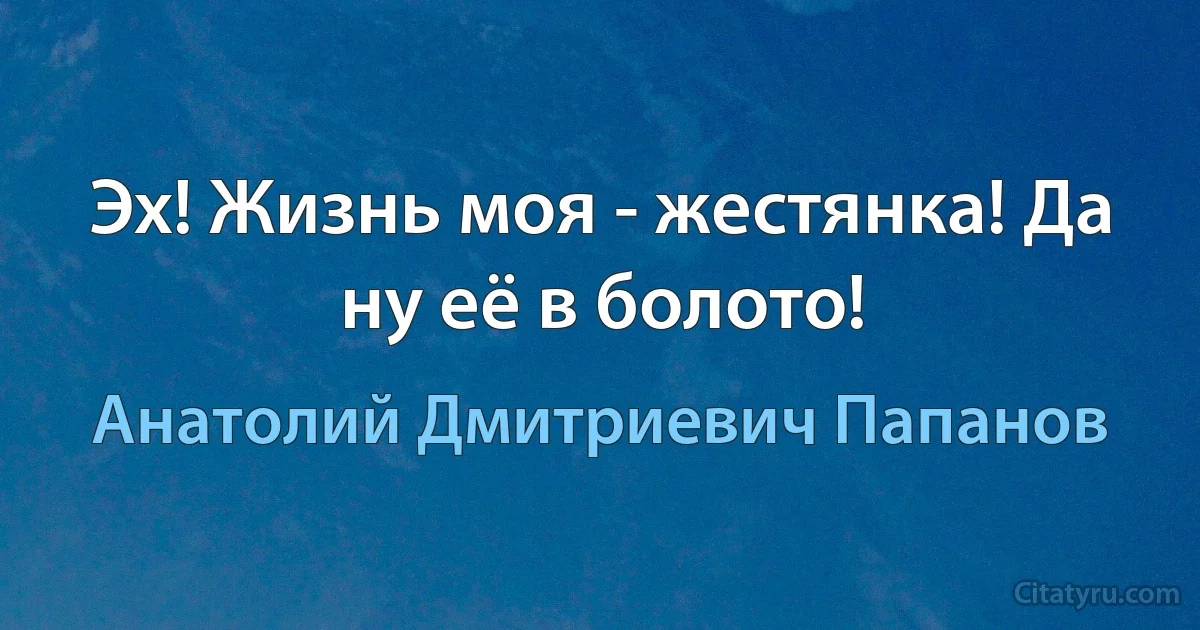 Эх! Жизнь моя - жестянка! Да ну её в болото! (Анатолий Дмитриевич Папанов)