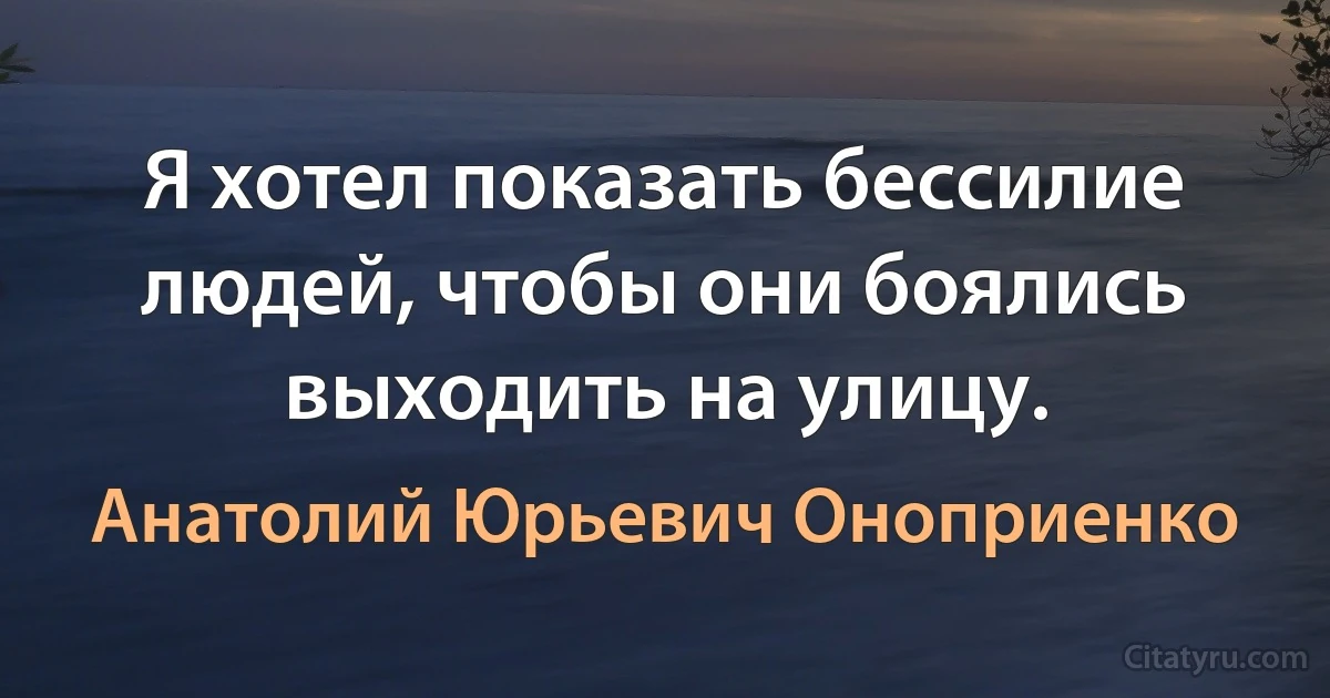 Я хотел показать бессилие людей, чтобы они боялись выходить на улицу. (Анатолий Юрьевич Оноприенко)