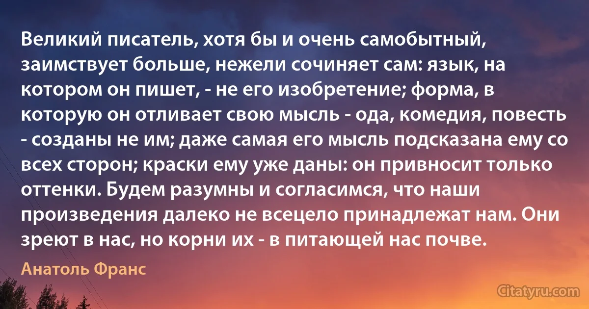 Великий писатель, хотя бы и очень самобытный, заимствует больше, нежели сочиняет сам: язык, на котором он пишет, - не его изобретение; форма, в которую он отливает свою мысль - ода, комедия, повесть - созданы не им; даже самая его мысль подсказана ему со всех сторон; краски ему уже даны: он привносит только оттенки. Будем разумны и согласимся, что наши произведения далеко не всецело принадлежат нам. Они зреют в нас, но корни их - в питающей нас почве. (Анатоль Франс)