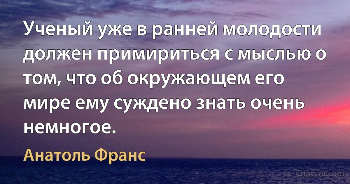 Ученый уже в ранней молодости должен примириться с мыслью о том, что об окружающем его мире ему суждено знать очень немногое. (Анатоль Франс)