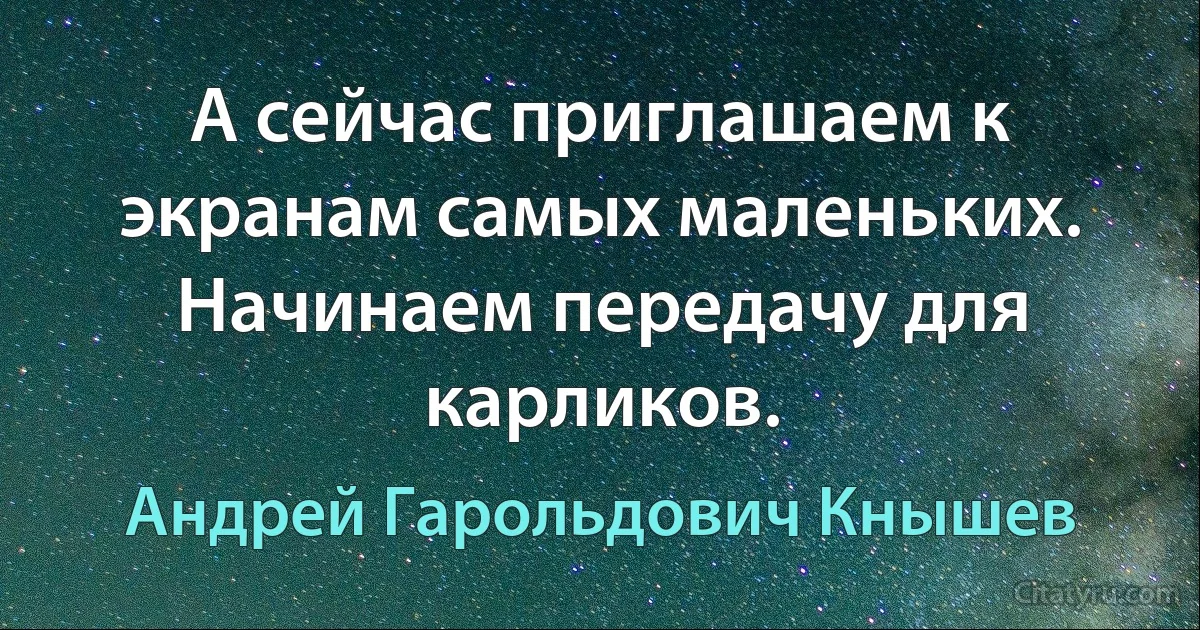 А сейчас приглашаем к экранам самых маленьких. Начинаем передачу для карликов. (Андрей Гарольдович Кнышев)