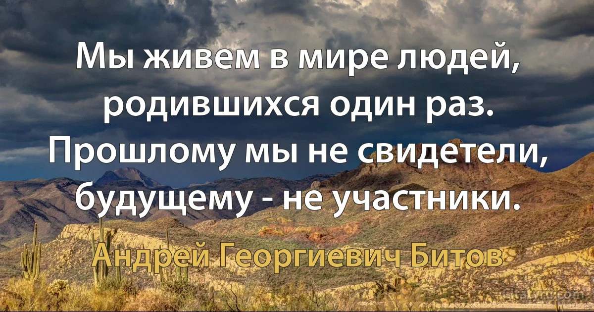 Мы живем в мире людей, родившихся один раз. Прошлому мы не свидетели, будущему - не участники. (Андрей Георгиевич Битов)